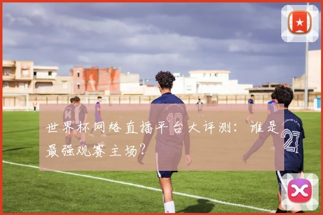 世界杯网络直播平台大评测：谁是最强观赛主场？