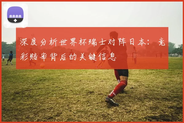 深度分析世界杯瑞士对阵日本：竞彩赔率背后的关键信息