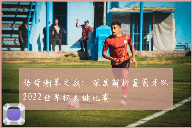 传奇谢幕之战：深度解析葡萄牙队2022世界杯关键比赛