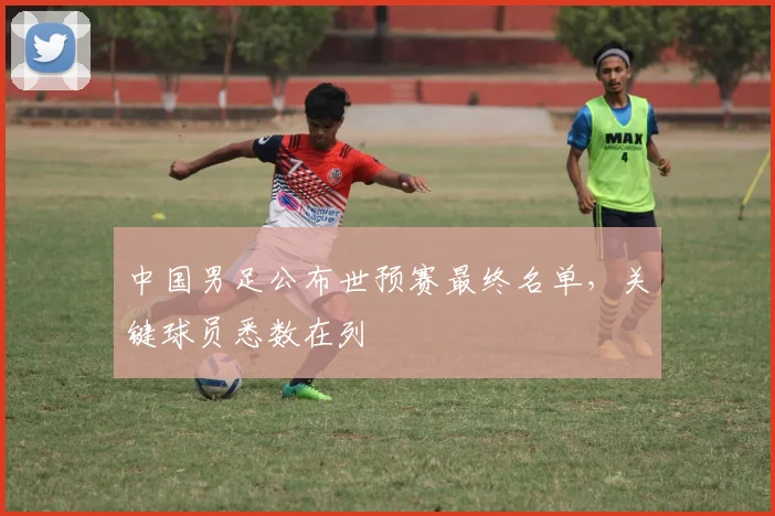 中国男足公布世预赛最终名单,关键球员悉数在列