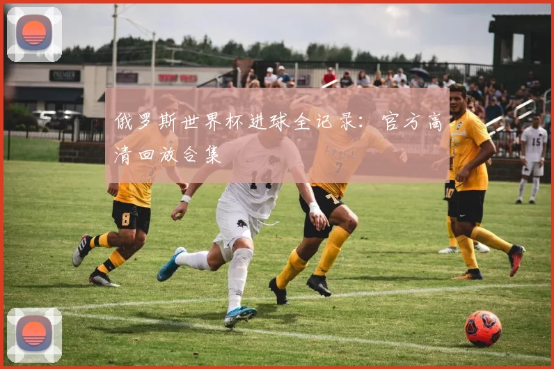 俄罗斯世界杯进球全记录:官方高清回放合集