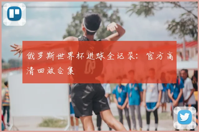 俄罗斯世界杯进球全记录:官方高清回放合集