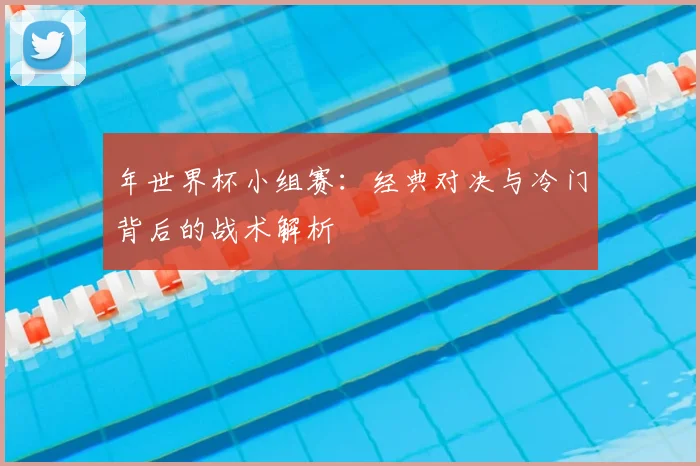 年世界杯小组赛:经典对决与冷门背后的战术解析