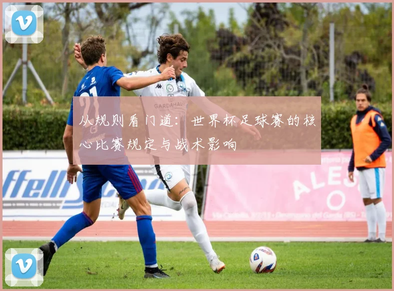 从规则看门道：世界杯足球赛的核心比赛规定与战术影响
