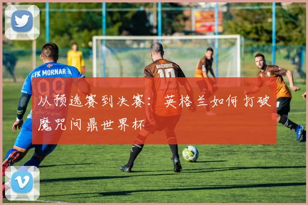 从预选赛到决赛:英格兰如何打破魔咒问鼎世界杯