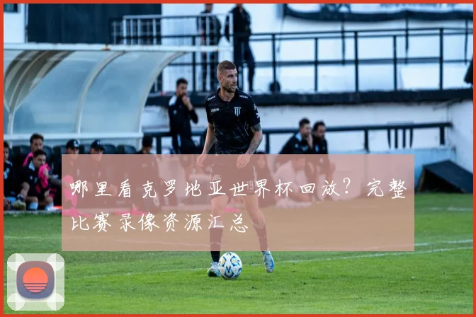 哪里看克罗地亚世界杯回放？完整比赛录像资源汇总