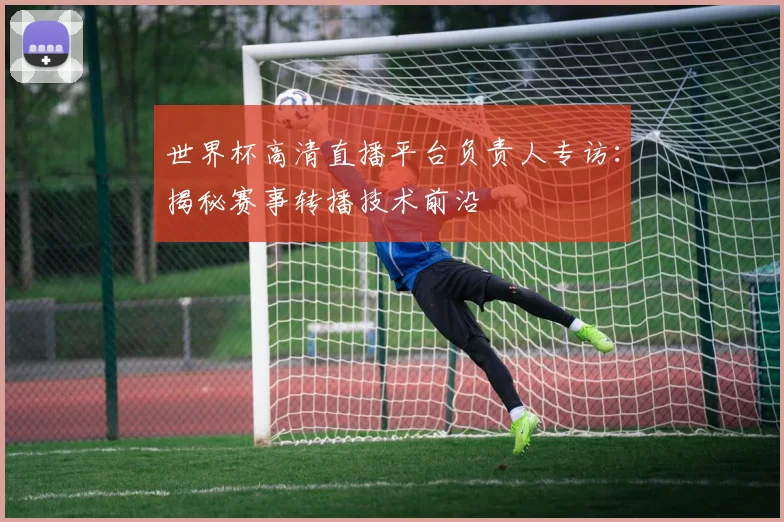 世界杯高清直播平台负责人专访：揭秘赛事转播技术前沿
